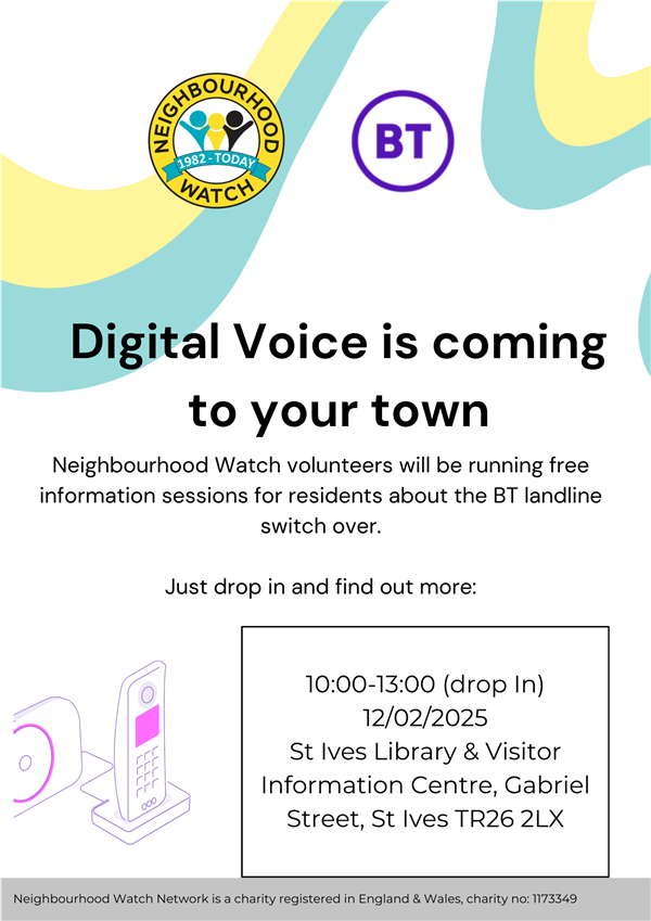 Digital Voice is coming to your town  Neighbourhood Watch volunteers will be running free information sessions for residents about the BT landline switch over.  Just drop in and find out more:  10:00-13:00 (drop In) 12/02/2025  St Ives Library & Visitor